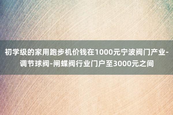 初学级的家用跑步机价钱在1000元宁波阀门产业-调节球阀-闸蝶阀行业门户至3000元之间